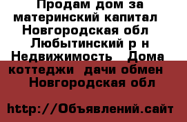 Продам дом за материнский капитал - Новгородская обл., Любытинский р-н Недвижимость » Дома, коттеджи, дачи обмен   . Новгородская обл.